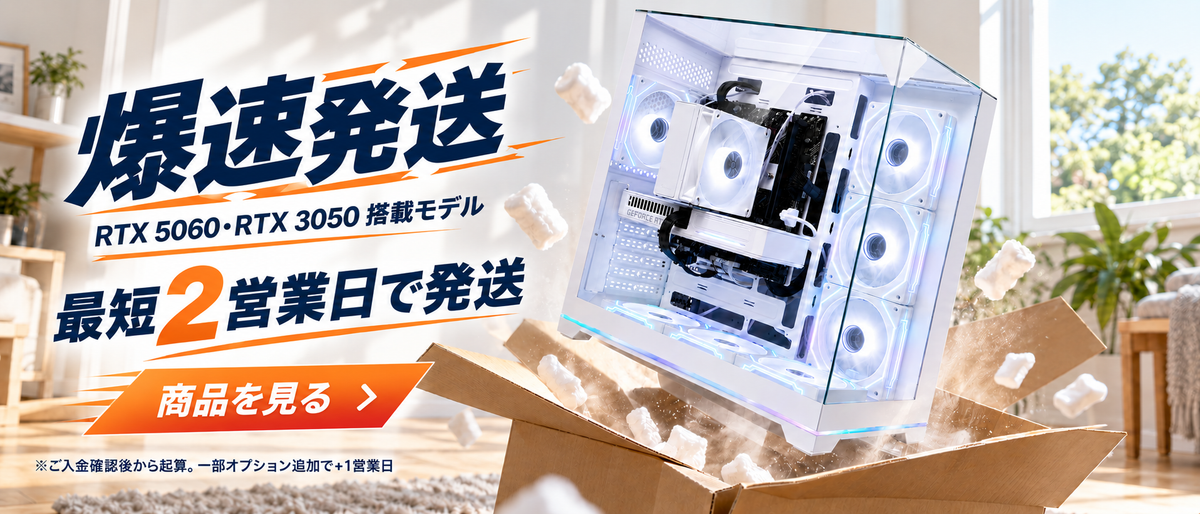爆速発送 RTX 5060・RTX 3050 搭載モデル 最短2営業日で発送 ※ご入金確認後から起算。一部オプション追加で+1営業日